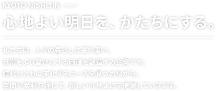 KYOTO NISHIJIN 心地よい明日を、かたちにする。私たちは、人々の暮らしに寄り添い、日常をより豊かにする価値を創造する企業です。時代とともに変化するニーズを見つめながら、空間や素材を通じて、新しい心地よさを提案していきます。