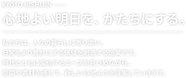 KYOTO NISHIJIN 心地よい明日を、かたちにする。私たちは、人々の暮らしに寄り添い、日常をより豊かにする価値を創造する企業です。時代とともに変化するニーズを見つめながら、空間や素材を通じて、新しい心地よさを提案していきます。